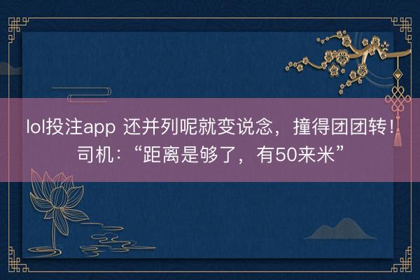 lol投注app 还并列呢就变说念，撞得团团转！司机：“距离是够了，有50来米”