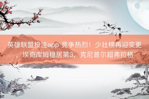 英雄联盟投注app 竞争热烈！少壮榜再迎变更，埃奇库姆稳居第3，克尼普尔超弗拉格