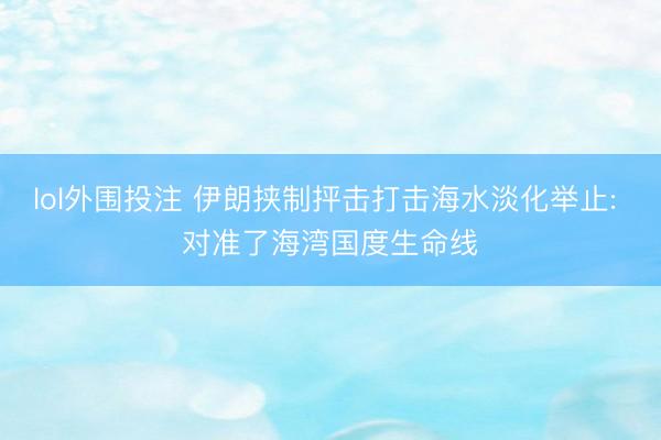 lol外围投注 伊朗挟制抨击打击海水淡化举止: 对准了海湾国度生命线