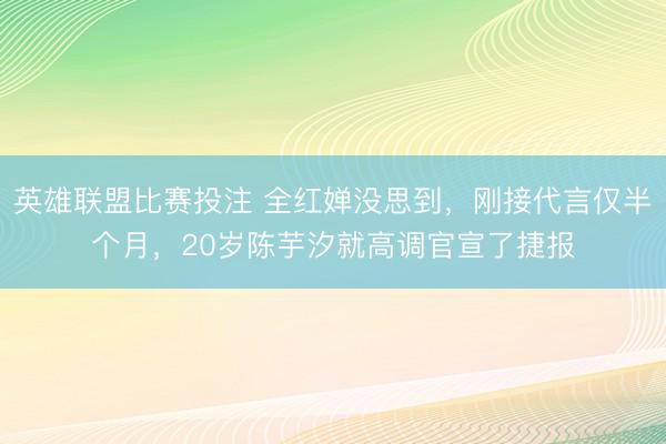 英雄联盟比赛投注 全红婵没思到，刚接代言仅半个月，20岁陈芋汐就高调官宣了捷报
