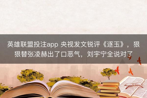 英雄联盟投注app 央视发文锐评《逐玉》，狠狠替张凌赫出了口恶气，刘宇宁全说对了