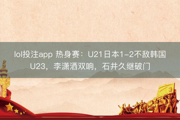 lol投注app 热身赛：U21日本1-2不敌韩国U23，李潇洒双响，石井久继破门