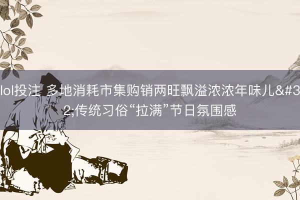 lol投注 多地消耗市集购销两旺飘溢浓浓年味儿 传统习俗“拉满”节日氛围感