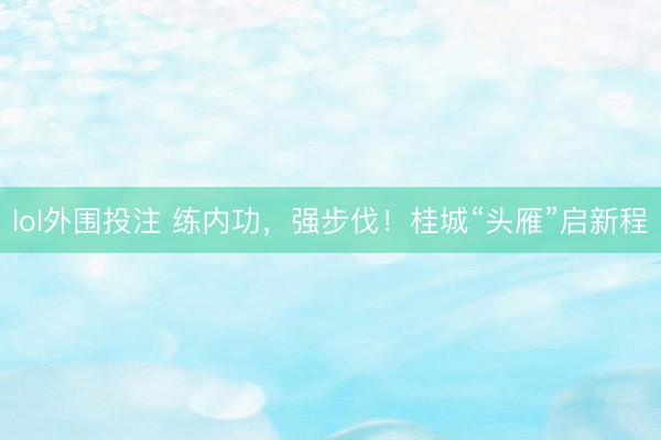 lol外围投注 练内功，强步伐！桂城“头雁”启新程