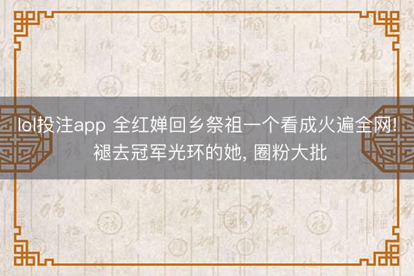 lol投注app 全红婵回乡祭祖一个看成火遍全网! 褪去冠军光环的她, 圈粉大批
