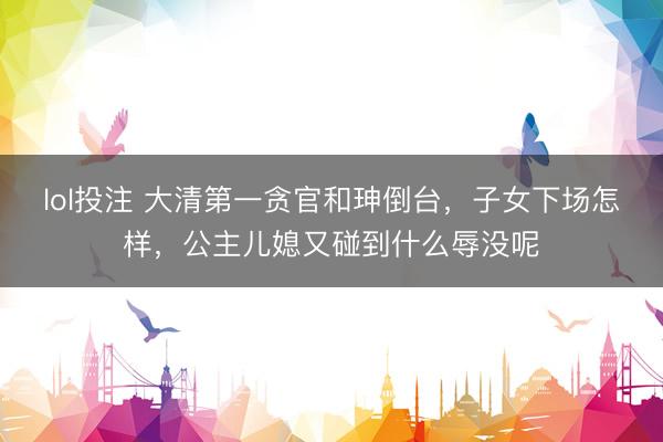 lol投注 大清第一贪官和珅倒台，子女下场怎样，公主儿媳又碰到什么辱没呢