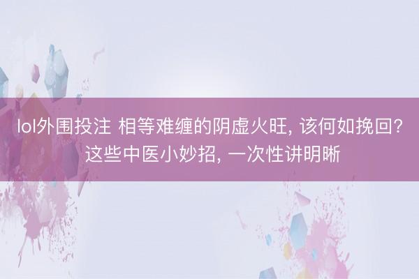 lol外围投注 相等难缠的阴虚火旺, 该何如挽回? 这些中医小妙招, 一次性讲明晰