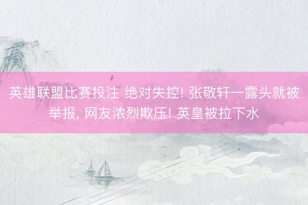 英雄联盟比赛投注 绝对失控! 张敬轩一露头就被举报, 网友浓烈欺压! 英皇被拉下水