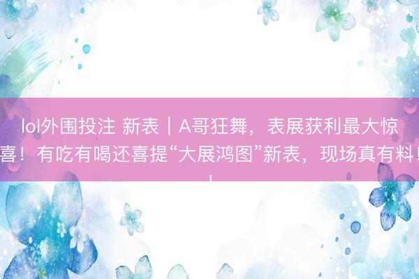 lol外围投注 新表｜A哥狂舞，表展获利最大惊喜！有吃有喝还喜提“大展鸿图”新表，现场真有料！
