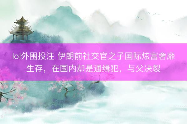 lol外围投注 伊朗前社交官之子国际炫富奢靡生存，在国内却是通缉犯，与父决裂