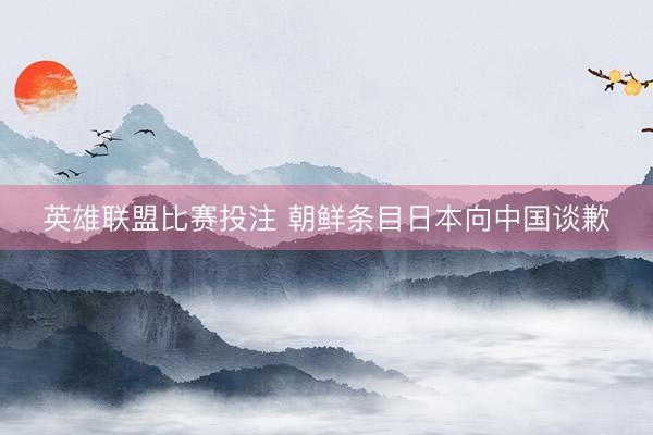 英雄联盟比赛投注 朝鲜条目日本向中国谈歉