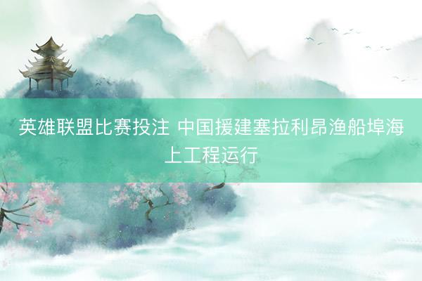 英雄联盟比赛投注 中国援建塞拉利昂渔船埠海上工程运行