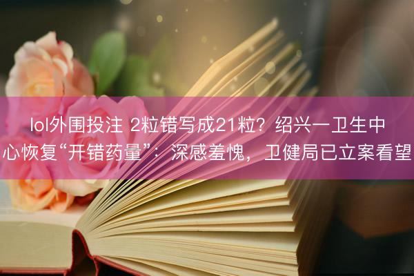 lol外围投注 2粒错写成21粒？绍兴一卫生中心恢复“开错药量”：深感羞愧，卫健局已立案看望
