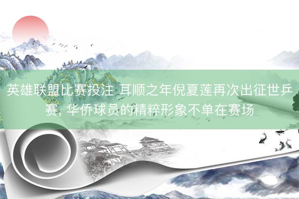 英雄联盟比赛投注 耳顺之年倪夏莲再次出征世乒赛, 华侨球员的精粹形象不单在赛场