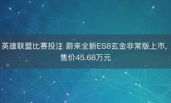 英雄联盟比赛投注 蔚来全新ES8玄金非常版上市, 售价45.68万元
