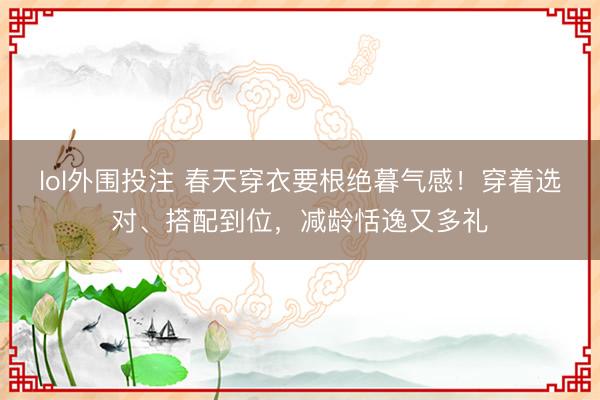 lol外围投注 春天穿衣要根绝暮气感！穿着选对、搭配到位，减龄恬逸又多礼