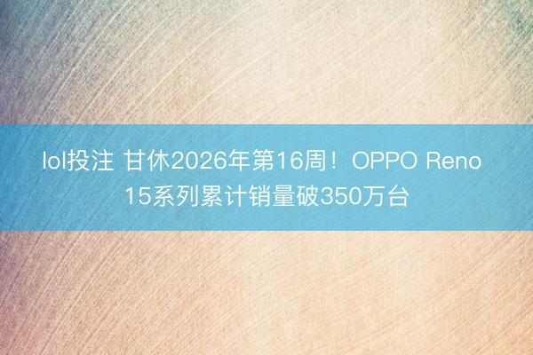 lol投注 甘休2026年第16周！OPPO Reno 15系列累计销量破350万台